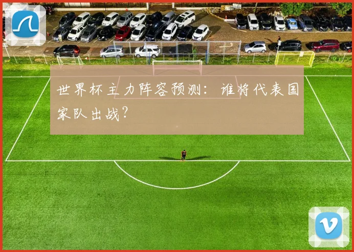 世界杯主力阵容预测：谁将代表国家队出战？
