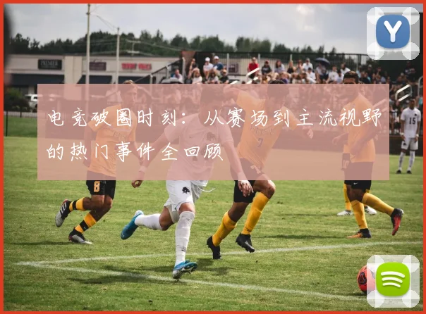 电竞破圈时刻：从赛场到主流视野的热门事件全回顾
