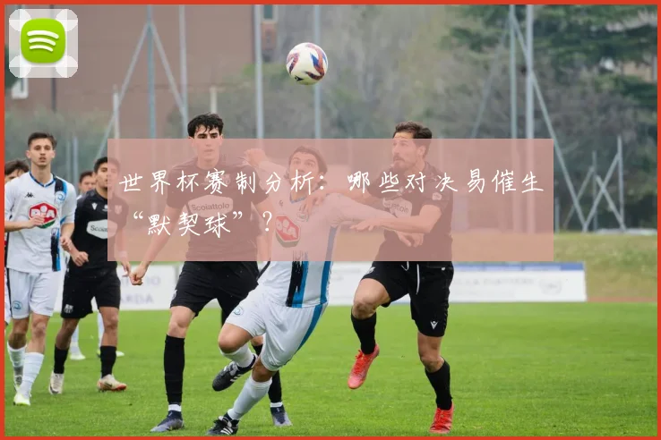 世界杯赛制分析：哪些对决易催生“默契球”？