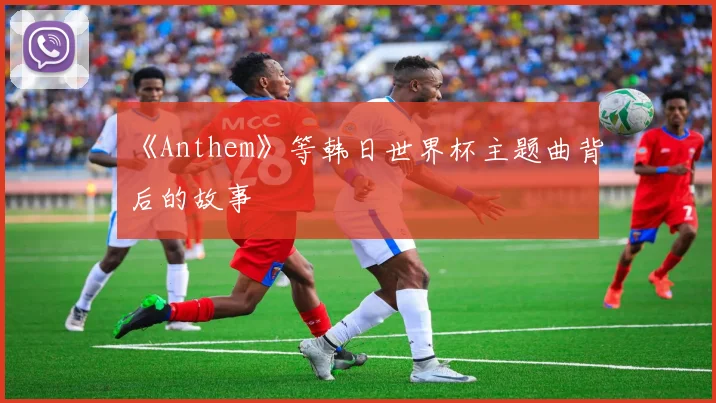 《Anthem》等韩日世界杯主题曲背后的故事