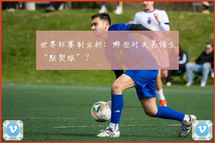 世界杯赛制分析：哪些对决易催生“默契球”？